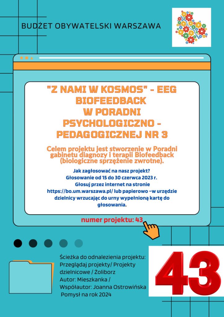 "Z nami w KOSMOS" - EEG Biofeedback w Poradni Psychologiczno - Pedagogicznej nr 3 Celem projektu jest stworzenie w Poradni gabinetu diagnozy i terapii Biofeedback (biologiczne sprzężenie zwrotne). Jak zagłosować na nasz projekt? Głosowanie od 15 do 30 czerwca 2023 r. Głosuj przez internet na stronie https://bo.um.warszawa.pl/ lub papierowo –w urzędzie dzielnicy wrzucając do urny wypełnioną kartę do głosowania. numer projektu: 43 Ścieżka do odnalezienia projektu: Przeglądaj projekty/ Projekty dzielnicowe / Żoliborz Autor: Mieszkanka / Współautor: Joanna Ostrowińska Pomysł na rok 2024