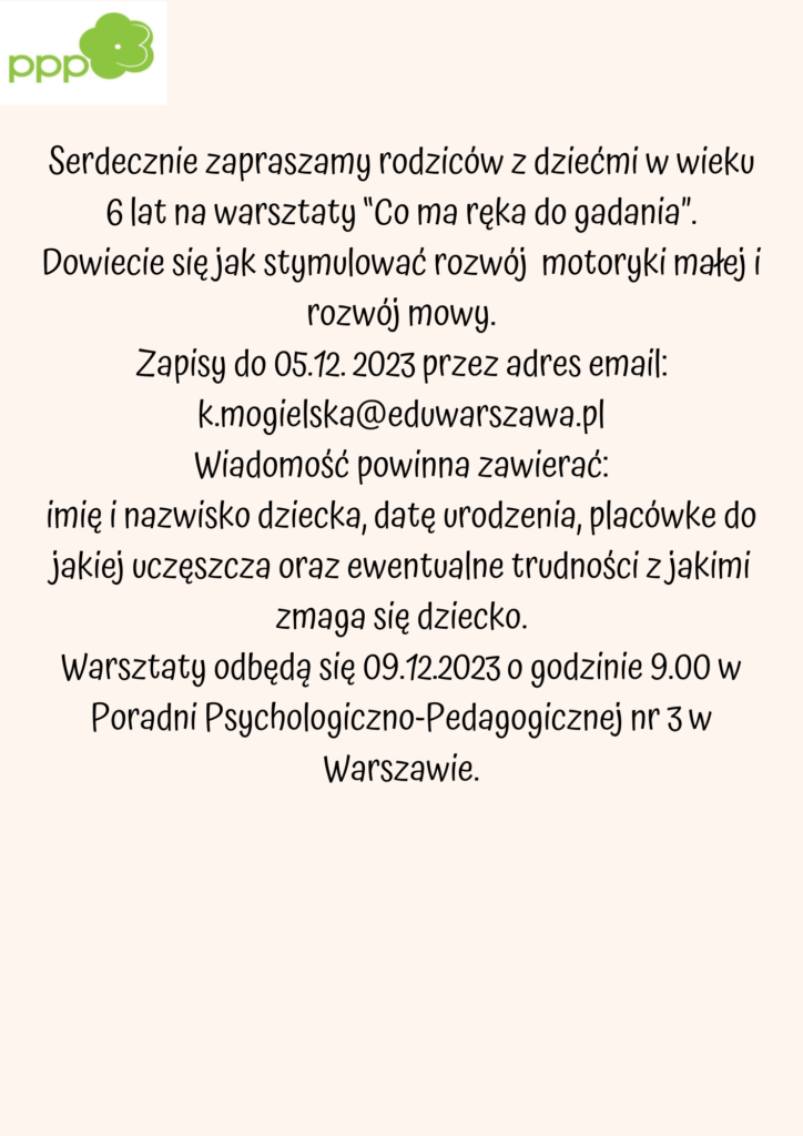 Serdecznie zapraszamy rodziców z dziećmi w wieku 6 lat na warsztaty “Co ma ręka do gadania”. Dowiecie się jak stymulować rozwój motoryki małej i rozwój mowy. Zapisy do 05.12. 2023 przez adres email: k.mogielska@eduwarszawa.pl Wiadomość powinna zawierać: imię i nazwisko dziecka, datę urodzenia, placówkę do jakiej uczęszcza oraz ewentualne trudności z jakimi zmaga się dziecko. Warsztaty odbędą się 09.12.2023 o godzinie 9.00 w Poradni Psychologiczno-Pedagogicznej nr 3 w Warszawie.