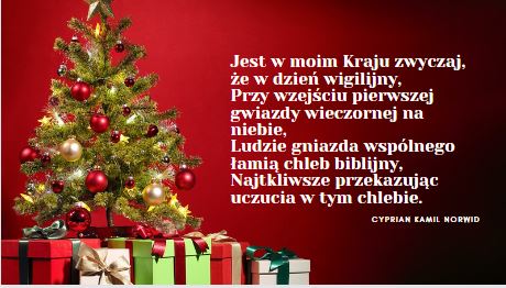 Jest w moim Kraju zwyczaj, że w dzień wigilijny, Przy wzejściu pierwszej gwiazdy wieczornej na niebie, Ludzie gniazda wspólnego łamią chleb biblijny, Najtkliwsze przekazując uczucia w tym chlebie. Cyprian Kamil Norwid